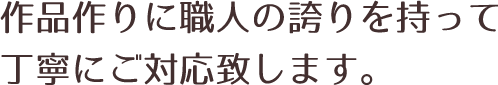 作品作りに職人の誇りを持って丁寧にご対応致します
